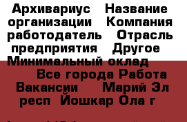 Архивариус › Название организации ­ Компания-работодатель › Отрасль предприятия ­ Другое › Минимальный оклад ­ 15 000 - Все города Работа » Вакансии   . Марий Эл респ.,Йошкар-Ола г.